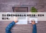 怎么注册区块链茶楼公司[如何注册一家区块链公司]